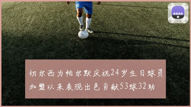 切尔西为帕尔默庆祝24岁生日球员加盟以来表现出色贡献53球32助