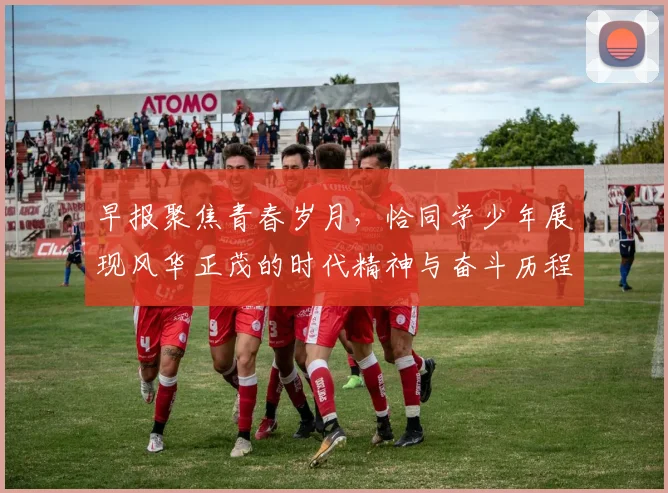 早报聚焦青春岁月，恰同学少年展现风华正茂的时代精神与奋斗历程
