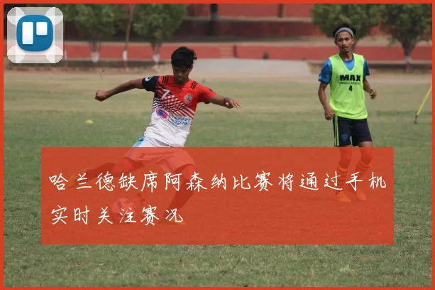 哈兰德缺席阿森纳比赛将通过手机实时关注赛况