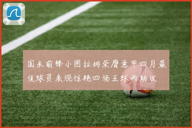 国米前锋小图拉姆荣膺意甲四月最佳球员表现惊艳四场五球两助攻