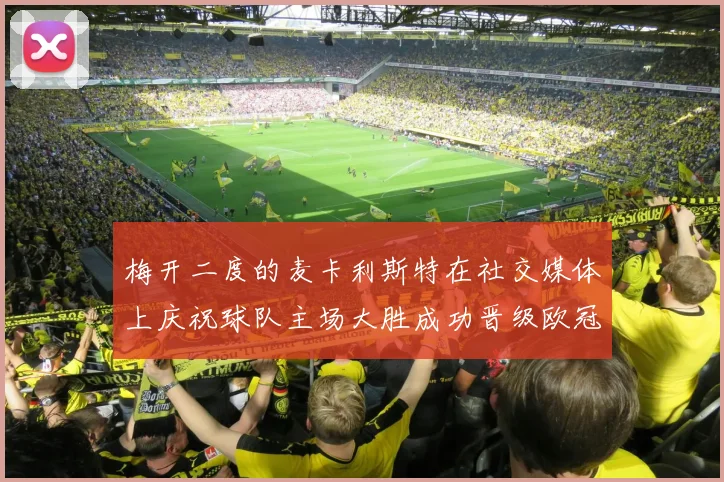 梅开二度的麦卡利斯特在社交媒体上庆祝球队主场大胜成功晋级欧冠16强