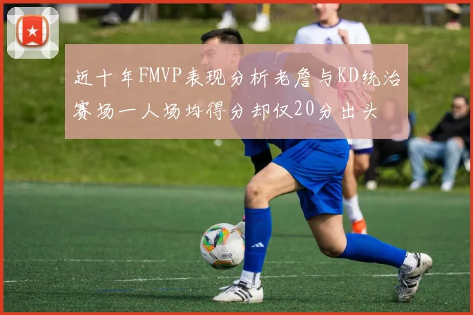 近十年FMVP表现分析老詹与KD统治赛场一人场均得分却仅20分出头