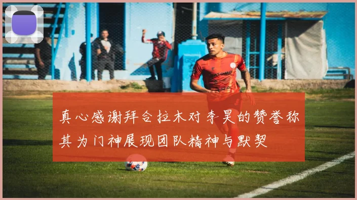 真心感谢拜合拉木对李昊的赞誉称其为门神展现团队精神与默契