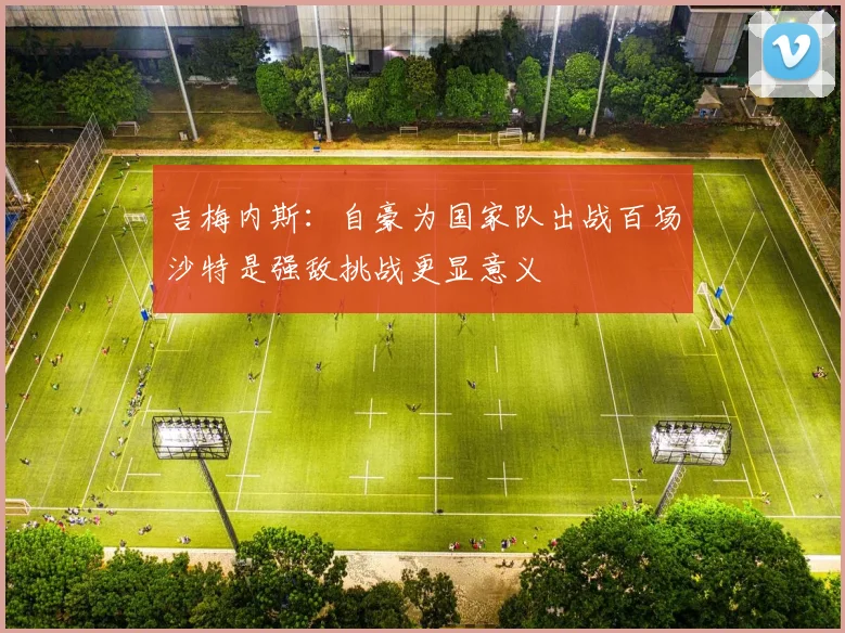吉梅内斯：自豪为国家队出战百场沙特是强敌挑战更显意义