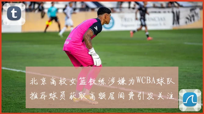 北京高校女篮教练涉嫌为WCBA球队推荐球员获取高额居间费引发关注