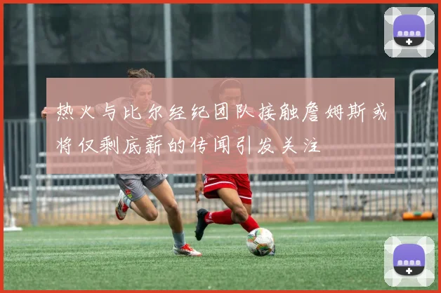 热火与比尔经纪团队接触詹姆斯或将仅剩底薪的传闻引发关注