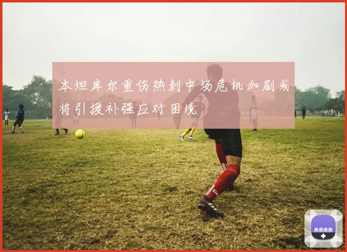 本坦库尔重伤热刺中场危机加剧或将引援补强应对困境