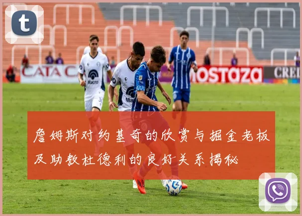 詹姆斯对约基奇的欣赏与掘金老板及助教杜德利的良好关系揭秘