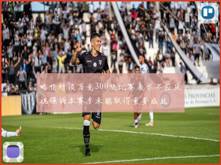 略伦特谈马竞300场比赛表示不应庆祝强调本赛季未能取得重要成就