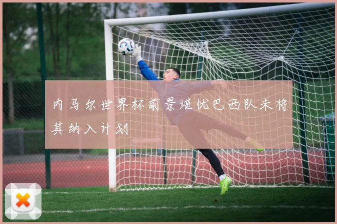 内马尔世界杯前景堪忧巴西队未将其纳入计划