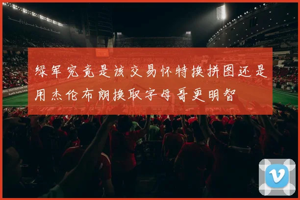 绿军究竟是该交易怀特换拼图还是用杰伦布朗换取字母哥更明智